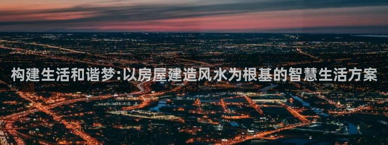富联娱乐app更新：构建生活和谐梦:以房屋建造风水为根基的智慧生活方案