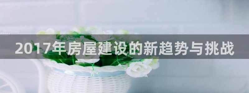 富联娱乐app官方下载最新版：2017年房屋建设的新趋势与挑战