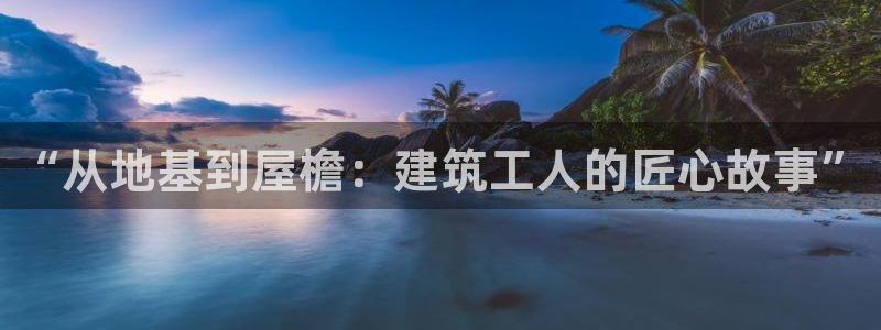 富联娱乐官网下载地址：“从地基到屋檐：建筑工人的匠心故事”