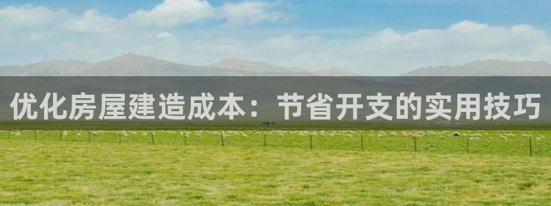富联娱乐官网首页网址：优化房屋建造成本：节省开支的实用技巧