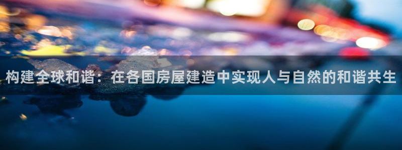 富联娱乐注册地址：构建全球和谐：在各国房屋建造中实现人与自然的和谐共生