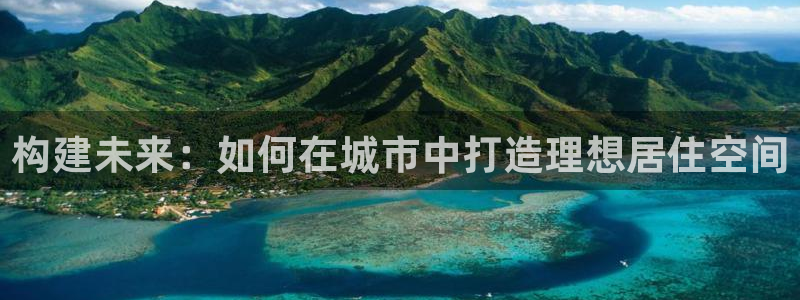 富联娱乐总裁简介：构建未来：如何在城市中打造理想居住空间