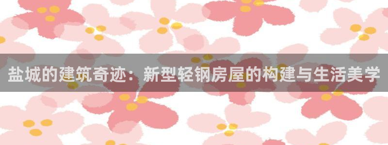 富联娱乐客户端怎么下载：盐城的建筑奇迹：新型轻钢房屋的构建与生活美学